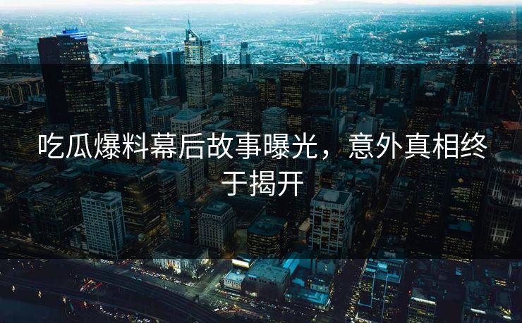 吃瓜爆料幕后故事曝光，意外真相终于揭开