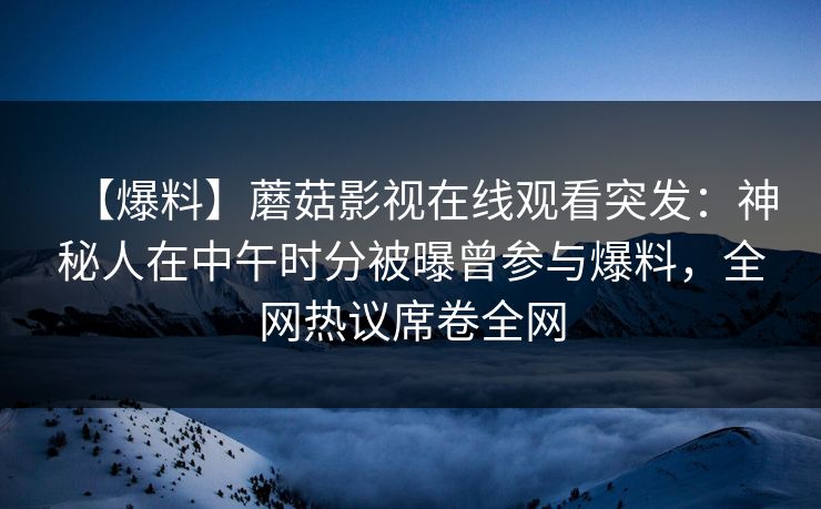 【爆料】蘑菇影视在线观看突发：神秘人在中午时分被曝曾参与爆料，全网热议席卷全网
