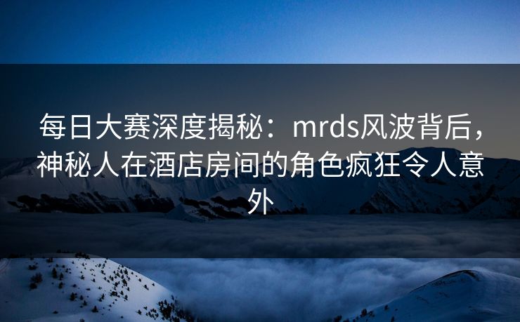 每日大赛深度揭秘：mrds风波背后，神秘人在酒店房间的角色疯狂令人意外