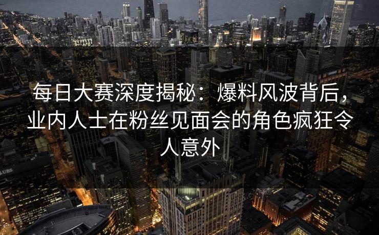 每日大赛深度揭秘：爆料风波背后，业内人士在粉丝见面会的角色疯狂令人意外