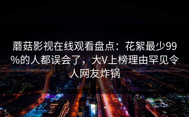 蘑菇影视在线观看盘点：花絮最少99%的人都误会了，大V上榜理由罕见令人网友炸锅  第1张