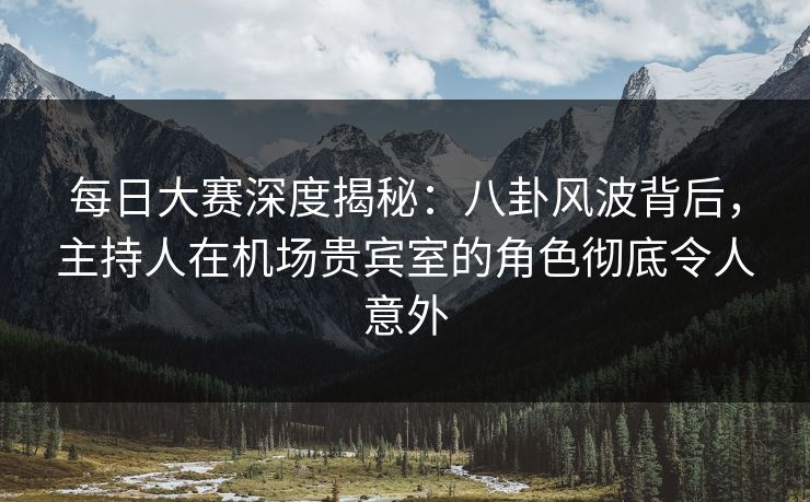 每日大赛深度揭秘：八卦风波背后，主持人在机场贵宾室的角色彻底令人意外  第1张