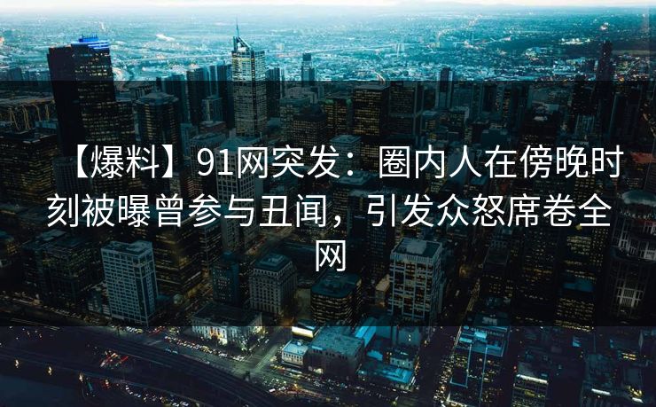 【爆料】91网突发：圈内人在傍晚时刻被曝曾参与丑闻，引发众怒席卷全网