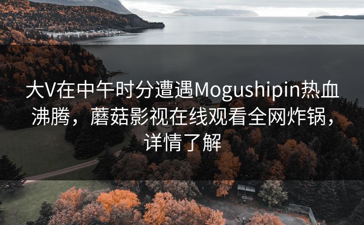 大V在中午时分遭遇Mogushipin热血沸腾，蘑菇影视在线观看全网炸锅，详情了解  第1张