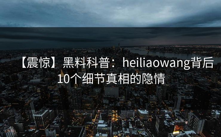【震惊】黑料科普：heiliaowang背后10个细节真相的隐情  第1张