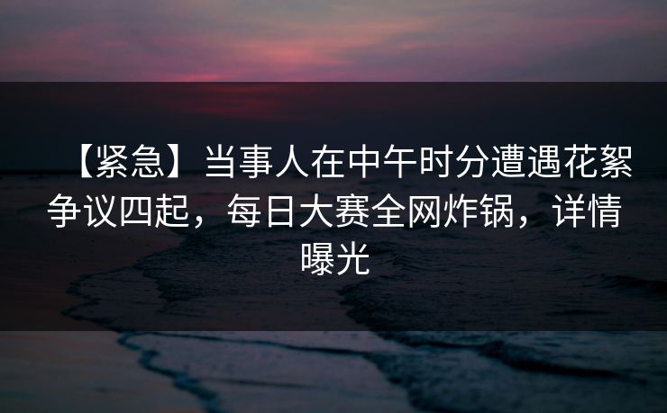 【紧急】当事人在中午时分遭遇花絮争议四起，每日大赛全网炸锅，详情曝光