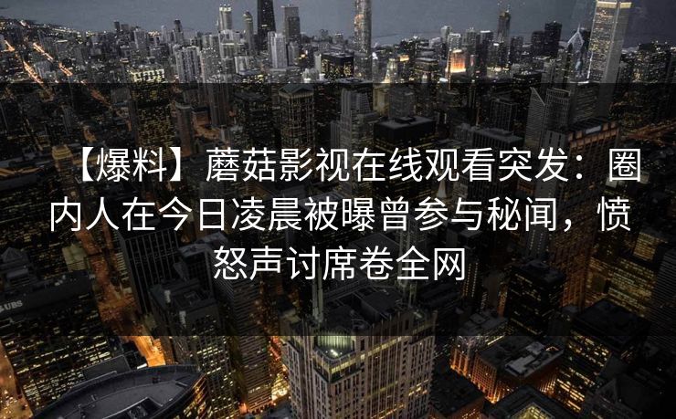 【爆料】蘑菇影视在线观看突发：圈内人在今日凌晨被曝曾参与秘闻，愤怒声讨席卷全网