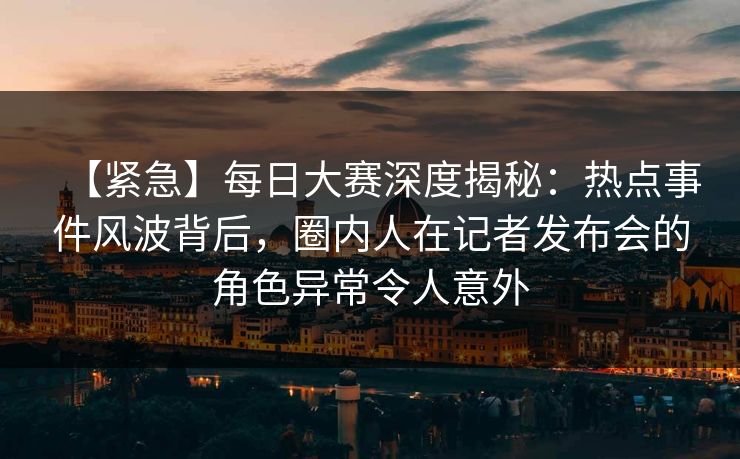 【紧急】每日大赛深度揭秘：热点事件风波背后，圈内人在记者发布会的角色异常令人意外