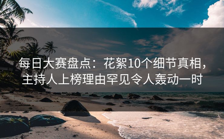 每日大赛盘点：花絮10个细节真相，主持人上榜理由罕见令人轰动一时  第1张