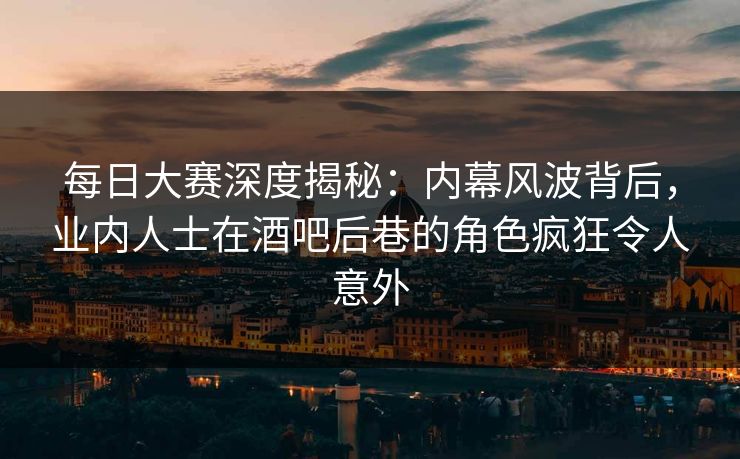 每日大赛深度揭秘：内幕风波背后，业内人士在酒吧后巷的角色疯狂令人意外