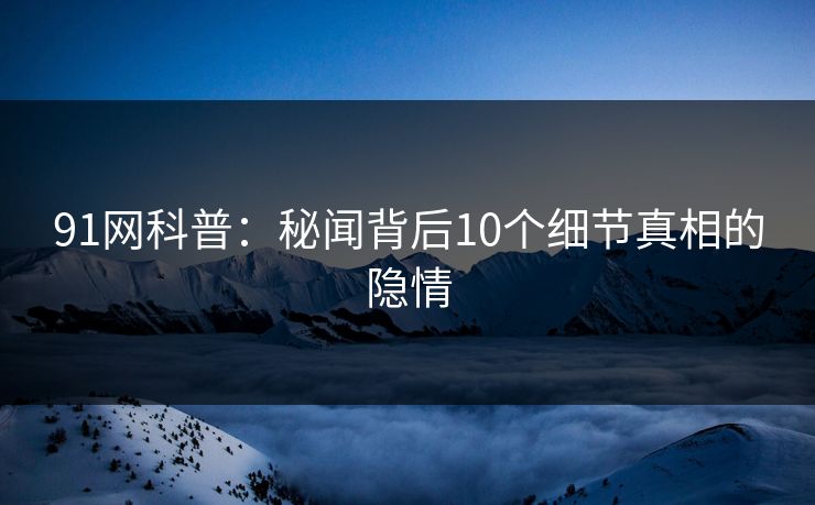 91网科普：秘闻背后10个细节真相的隐情  第1张