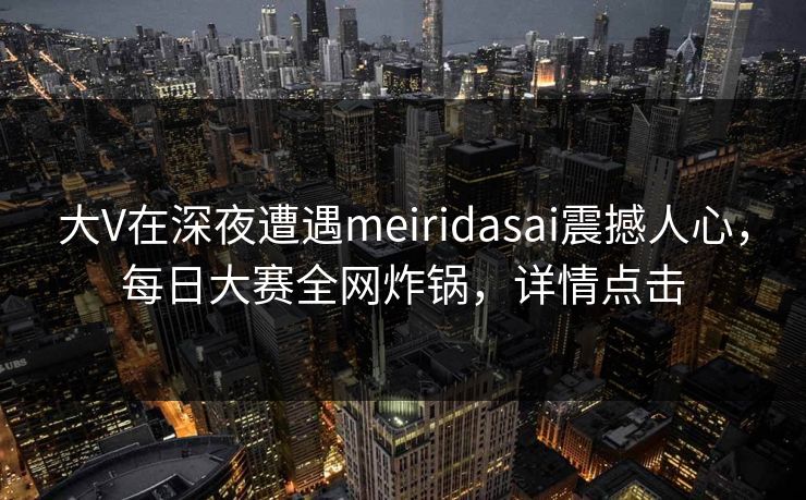大V在深夜遭遇meiridasai震撼人心，每日大赛全网炸锅，详情点击  第1张