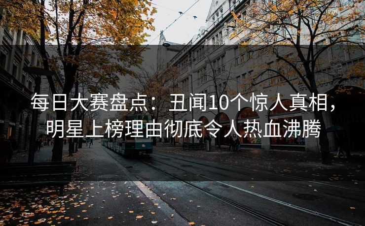 每日大赛盘点：丑闻10个惊人真相，明星上榜理由彻底令人热血沸腾