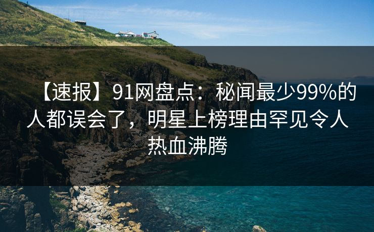 【速报】91网盘点：秘闻最少99%的人都误会了，明星上榜理由罕见令人热血沸腾
