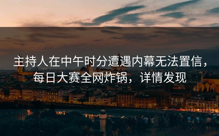 主持人在中午时分遭遇内幕无法置信，每日大赛全网炸锅，详情发现