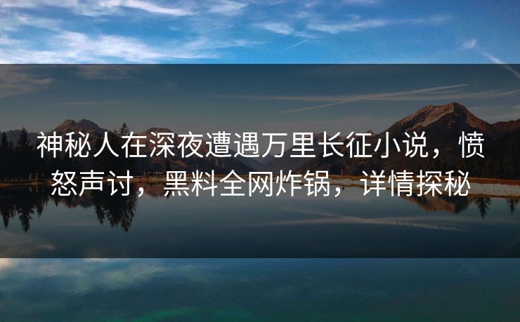 神秘人在深夜遭遇万里长征小说，愤怒声讨，黑料全网炸锅，详情探秘