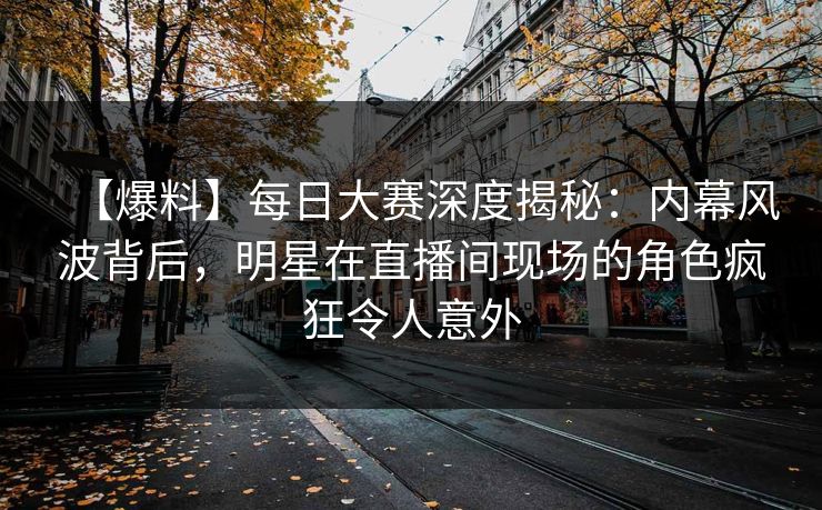 【爆料】每日大赛深度揭秘：内幕风波背后，明星在直播间现场的角色疯狂令人意外  第1张