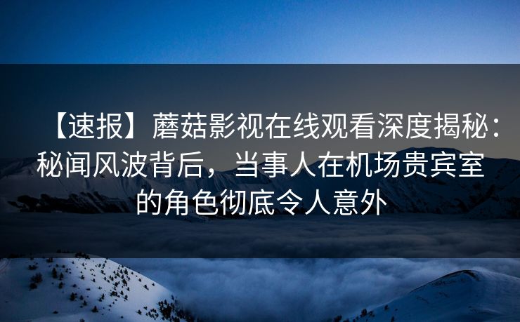 【速报】蘑菇影视在线观看深度揭秘：秘闻风波背后，当事人在机场贵宾室的角色彻底令人意外  第1张