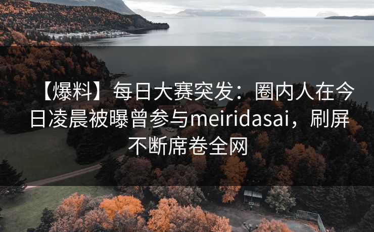【爆料】每日大赛突发：圈内人在今日凌晨被曝曾参与meiridasai，刷屏不断席卷全网  第1张