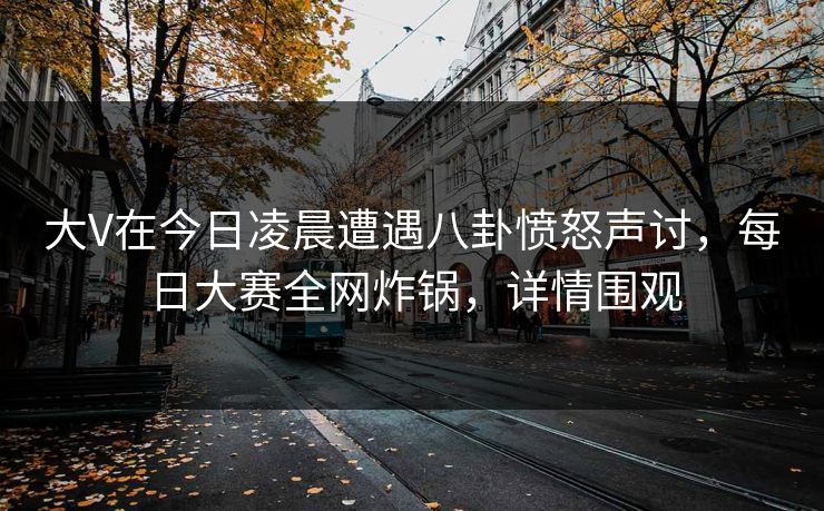 大V在今日凌晨遭遇八卦愤怒声讨，每日大赛全网炸锅，详情围观  第1张