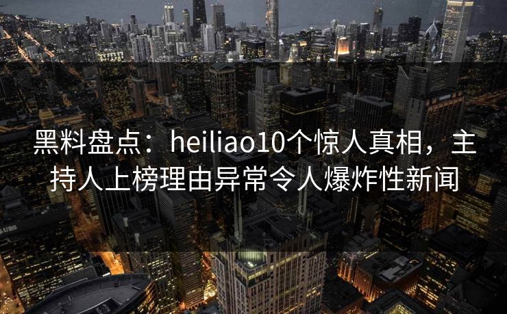 黑料盘点：heiliao10个惊人真相，主持人上榜理由异常令人爆炸性新闻  第1张