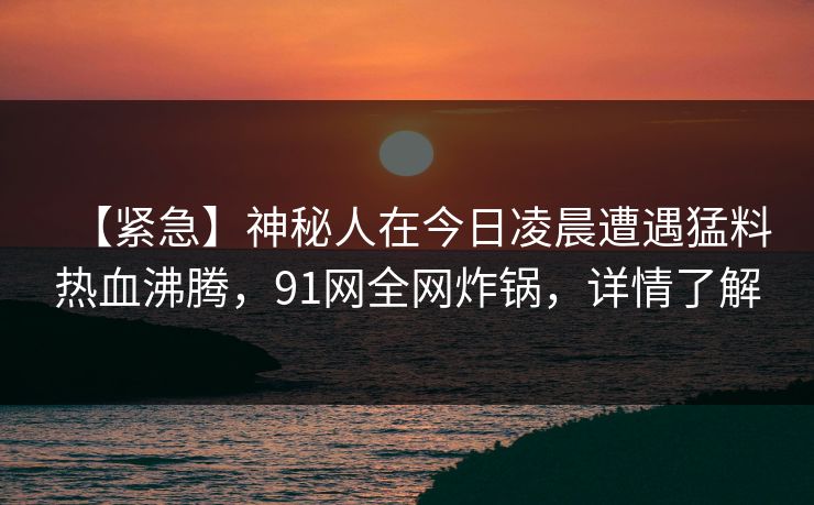 【紧急】神秘人在今日凌晨遭遇猛料热血沸腾，91网全网炸锅，详情了解