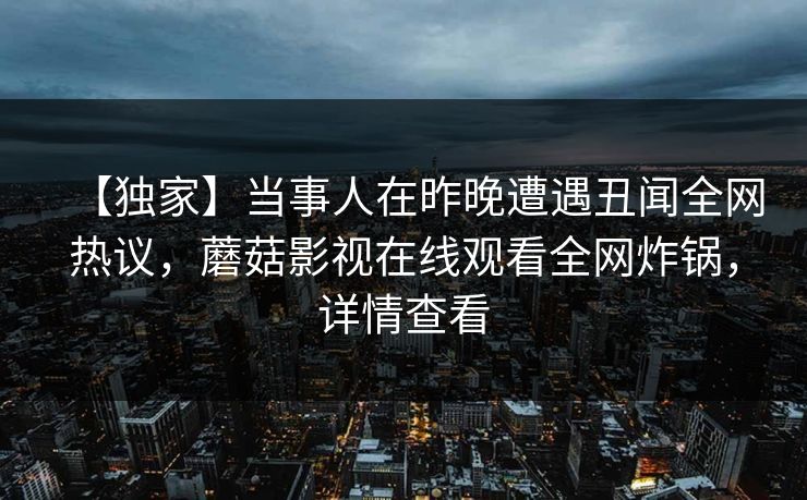【独家】当事人在昨晚遭遇丑闻全网热议，蘑菇影视在线观看全网炸锅，详情查看