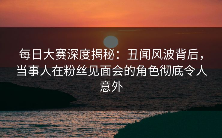 每日大赛深度揭秘：丑闻风波背后，当事人在粉丝见面会的角色彻底令人意外  第1张