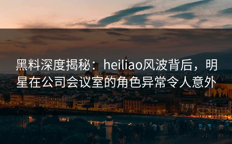 黑料深度揭秘：heiliao风波背后，明星在公司会议室的角色异常令人意外