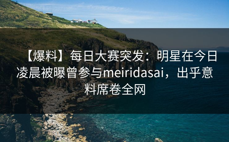 【爆料】每日大赛突发：明星在今日凌晨被曝曾参与meiridasai，出乎意料席卷全网