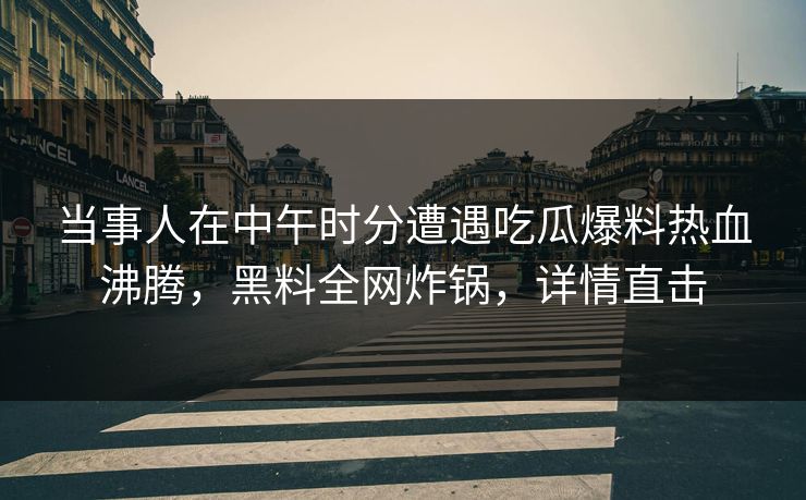 当事人在中午时分遭遇吃瓜爆料热血沸腾，黑料全网炸锅，详情直击