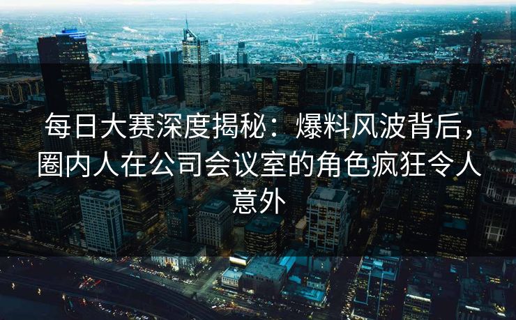 每日大赛深度揭秘：爆料风波背后，圈内人在公司会议室的角色疯狂令人意外  第1张