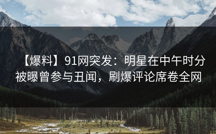 【爆料】91网突发：明星在中午时分被曝曾参与丑闻，刷爆评论席卷全网