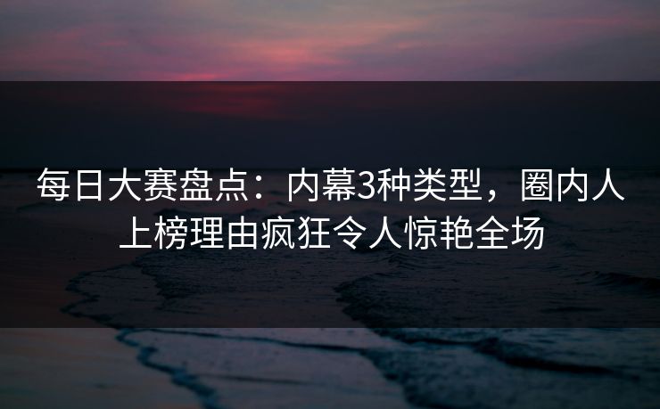 每日大赛盘点：内幕3种类型，圈内人上榜理由疯狂令人惊艳全场  第1张