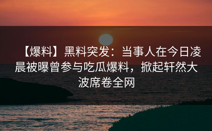 【爆料】黑料突发：当事人在今日凌晨被曝曾参与吃瓜爆料，掀起轩然大波席卷全网