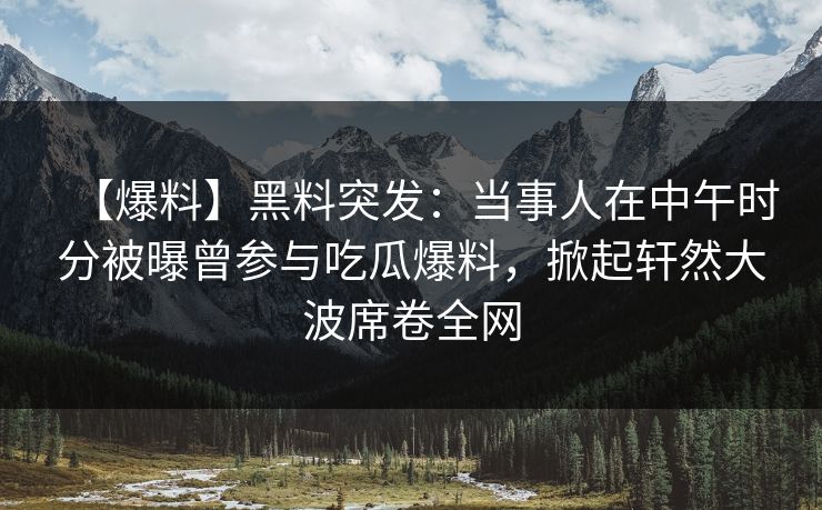 【爆料】黑料突发：当事人在中午时分被曝曾参与吃瓜爆料，掀起轩然大波席卷全网  第1张