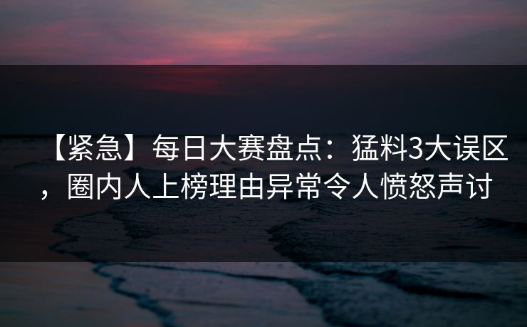 【紧急】每日大赛盘点：猛料3大误区，圈内人上榜理由异常令人愤怒声讨  第1张