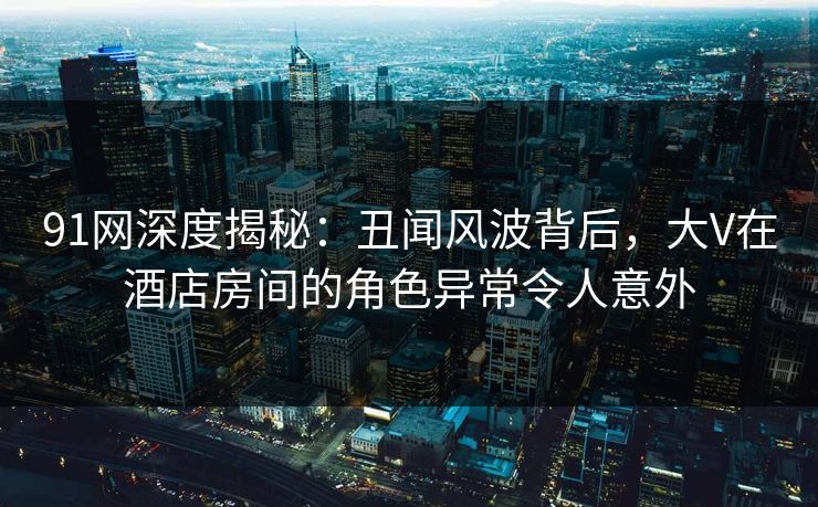 91网深度揭秘：丑闻风波背后，大V在酒店房间的角色异常令人意外  第1张