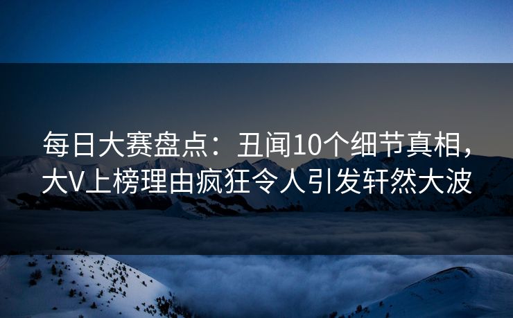 每日大赛盘点：丑闻10个细节真相，大V上榜理由疯狂令人引发轩然大波