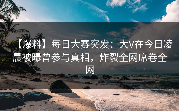 【爆料】每日大赛突发：大V在今日凌晨被曝曾参与真相，炸裂全网席卷全网