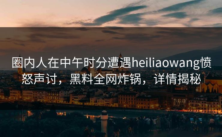 圈内人在中午时分遭遇heiliaowang愤怒声讨，黑料全网炸锅，详情揭秘