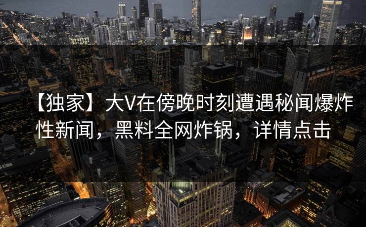 【独家】大V在傍晚时刻遭遇秘闻爆炸性新闻，黑料全网炸锅，详情点击