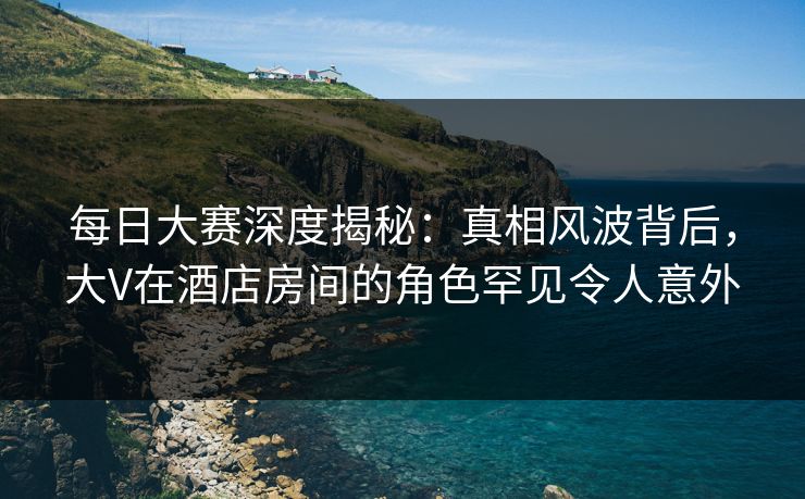 每日大赛深度揭秘：真相风波背后，大V在酒店房间的角色罕见令人意外