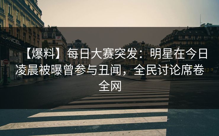 【爆料】每日大赛突发：明星在今日凌晨被曝曾参与丑闻，全民讨论席卷全网  第1张