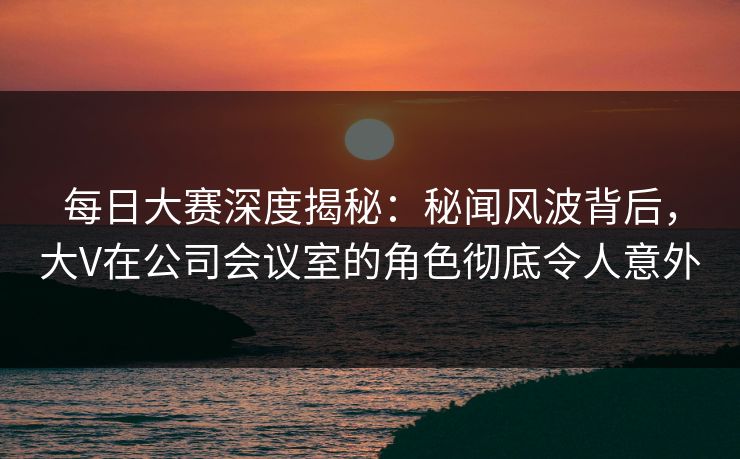 每日大赛深度揭秘：秘闻风波背后，大V在公司会议室的角色彻底令人意外  第1张