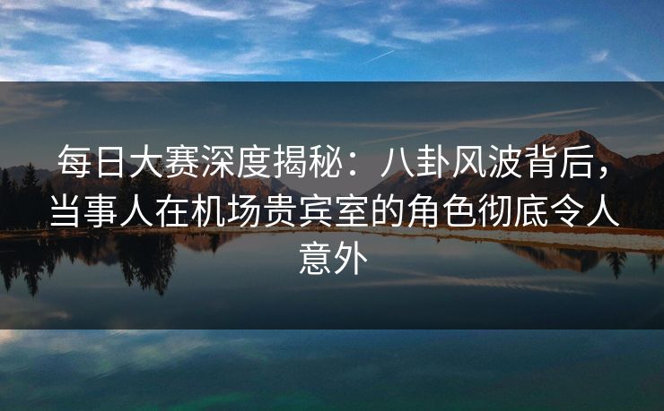 每日大赛深度揭秘:八卦风波背后,当事人在机场贵宾室的角色彻底令人意外