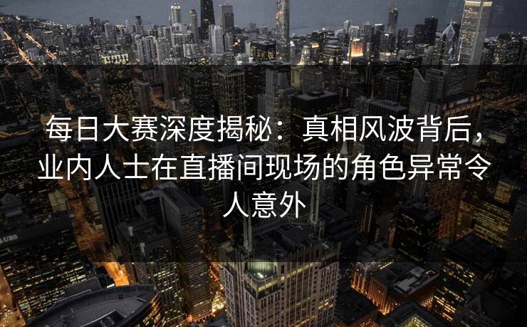 每日大赛深度揭秘：真相风波背后，业内人士在直播间现场的角色异常令人意外  第1张