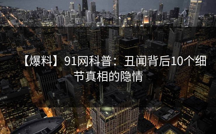 【爆料】91网科普：丑闻背后10个细节真相的隐情