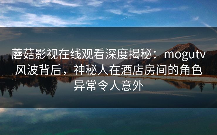 蘑菇影视在线观看深度揭秘：mogutv风波背后，神秘人在酒店房间的角色异常令人意外