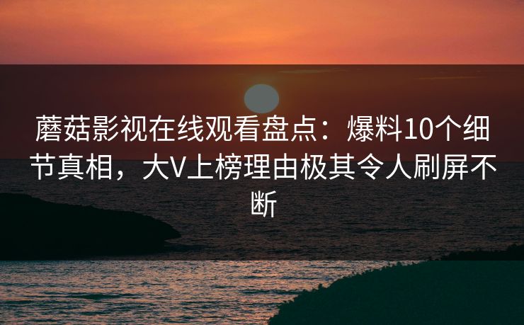 蘑菇影视在线观看盘点：爆料10个细节真相，大V上榜理由极其令人刷屏不断